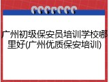 广州初级保安员培训学校哪里好(广州优质保安培训)