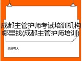 成都主管护师考试培训机构哪里找(成都主管护师培训)