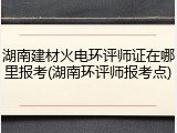 湖南建材火电环评师证在哪里报考(湖南环评师报考点)