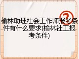 榆林助理社会工作师报考条件有什么要求(榆林社工报考条件)
