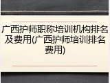 广西护师职称培训机构排名及费用(广西护师培训排名费用)