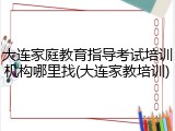 大连家庭教育指导考试培训机构哪里找(大连家教培训)
