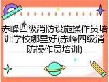 赤峰四级消防设施操作员培训学校哪里好(赤峰四级消防操作员培训)