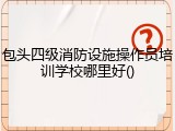 包头四级消防设施操作员培训学校哪里好()