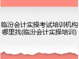 临汾会计实操考试培训机构哪里找(临汾会计实操培训)