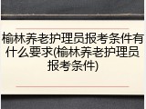 榆林养老护理员报考条件有什么要求(榆林养老护理员报考条件)