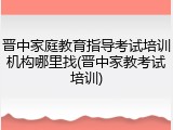 晋中家庭教育指导考试培训机构哪里找(晋中家教考试培训)