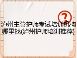 泸州主管护师考试培训机构哪里找(泸州护师培训推荐)