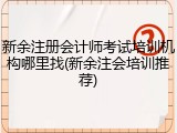 新余注册会计师考试培训机构哪里找(新余注会培训推荐)