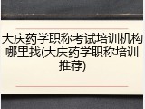 大庆药学职称考试培训机构哪里找(大庆药学职称培训推荐)