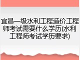 宜昌一级水利工程造价工程师考试需要什么学历(水利工程师考试学历要求)