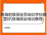 珠海初级保安员培训学校哪里好(珠海保安培训推荐)