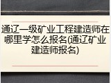 通辽一级矿业工程建造师在哪里学怎么报名(通辽矿业建造师报名)