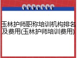 玉林护师职称培训机构排名及费用(玉林护师培训费用)