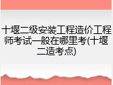 十堰二级安装工程造价工程师考试一般在哪里考(十堰二造考点)