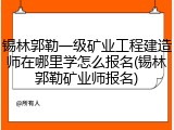 锡林郭勒一级矿业工程建造师在哪里学怎么报名(锡林郭勒矿业师报名)