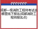 成都一级消防工程师考试去哪里线下报名(成都消防工程师报名点)