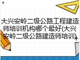 大兴安岭二级公路工程建造师培训机构哪个最好(大兴安岭二级公路建造师培训)
