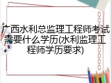 广西水利总监理工程师考试需要什么学历(水利监理工程师学历要求)