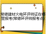 常德建材火电环评师证在哪里报考(常德环评师报考点)
