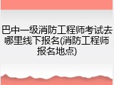 巴中一级消防工程师考试去哪里线下报名(消防工程师报名地点)