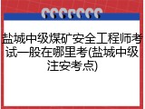 盐城中级煤矿安全工程师考试一般在哪里考(盐城中级注安考点)