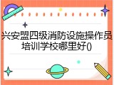 兴安盟四级消防设施操作员培训学校哪里好()