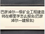 巴彦淖尔一级矿业工程建造师在哪里学怎么报名(巴彦淖尔一建报名)