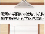 黑河药学职称考试培训机构哪里找(黑河药学职称培训)