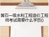 黄石一级水利工程造价工程师考试需要什么学历()