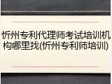 忻州专利代理师考试培训机构哪里找(忻州专利师培训)