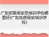 广东初级保安员培训学校哪里好(广东优质保安培训学校)