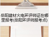 岳阳建材火电环评师证在哪里报考(岳阳环评师报考点)