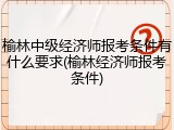 榆林中级经济师报考条件有什么要求(榆林经济师报考条件)