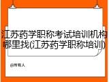 江苏药学职称考试培训机构哪里找(江苏药学职称培训)