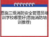 恩施三级消防安全管理员培训学校哪里好(恩施消防培训推荐)