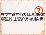 自贡主管护师考试培训机构哪里找(主管护师培训自贡)