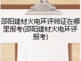 邵阳建材火电环评师证在哪里报考(邵阳建材火电环评报考)