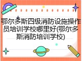 鄂尔多斯四级消防设施操作员培训学校哪里好(鄂尔多斯消防培训学校)
