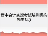 晋中会计实操考试培训机构哪里找()