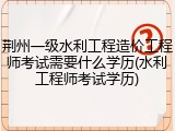 荆州一级水利工程造价工程师考试需要什么学历(水利工程师考试学历)