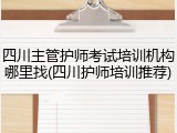 四川主管护师考试培训机构哪里找(四川护师培训推荐)