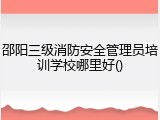 邵阳三级消防安全管理员培训学校哪里好()