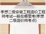 孝感二级安装工程造价工程师考试一般在哪里考(孝感二级造价师考点)