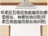怀柔区五级应急救援员在哪里报名，有哪些培训班(怀柔五级救援员报名培训班)
