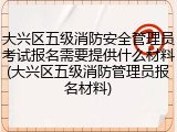 大兴区五级消防安全管理员考试报名需要提供什么材料(大兴区五级消防管理员报名材料)