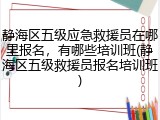 静海区五级应急救援员在哪里报名，有哪些培训班(静海区五级救援员报名培训班)
