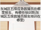 东城区五级应急救援员在哪里报名,有哪些培训班(东城区五级救援员报名培训在哪里)