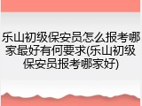乐山初级保安员怎么报考哪家最好有何要求(乐山初级保安员报考哪家好)