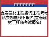 宜春建材工程咨询工程师考试去哪里线下报名(宜春建材工程师考试报名)